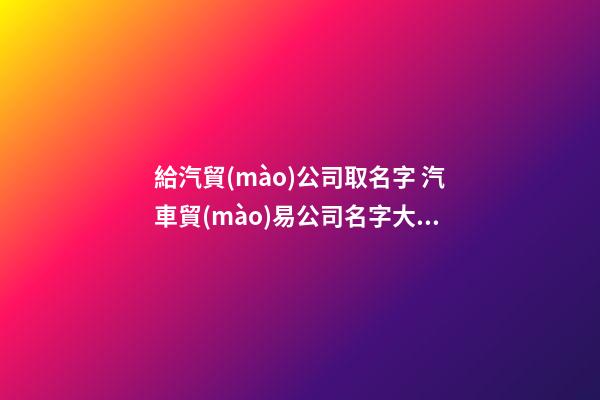 給汽貿(mào)公司取名字 汽車貿(mào)易公司名字大全-第1張-公司起名-玄機(jī)派